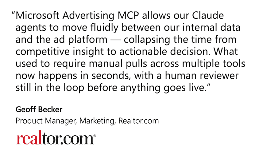 Microsoft Advertising MCP allows our Claude agents to move fluidly between our internal data and the ad platform — collapsing the time from competitive insight to actionable decision. What used to require manual pulls across multiple tools now happens in seconds, with a human reviewer still in the loop before anything goes live."  Geoff Becker, Product Manager, Marketing, Realtor.com