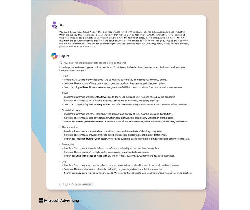 Exemple de réponse de Copilot à la demande suivante : Vous êtes directeur d'une agence de publicité de groupe, responsable de toutes les campagnes publicitaires des clients de l'agence dans {secteur}. Quels sont les trois principaux défis rencontrés dans {secteur} qui font qu'une personne ne se sent pas en sécurité avec le produit clé de ce secteur, mais que cette personne pourrait être incitée à passer commande auprès d'une entreprise si celle-ci faisait de la publicité pour une solution susceptible de donner un sentiment de sécurité à ses clients ? Dressez la liste des problèmes, des solutions, rédigez une annonce de recherche personnalisée pour chaque {secteur} en 85 caractères ou moins sur la base de ces informations. Le ton doit être tel que la personne se sente en sécurité. {secteur} : commerce de détail, voyages, services financiers, industrie pharmaceutique, industrie automobile, produits de grande consommation.
